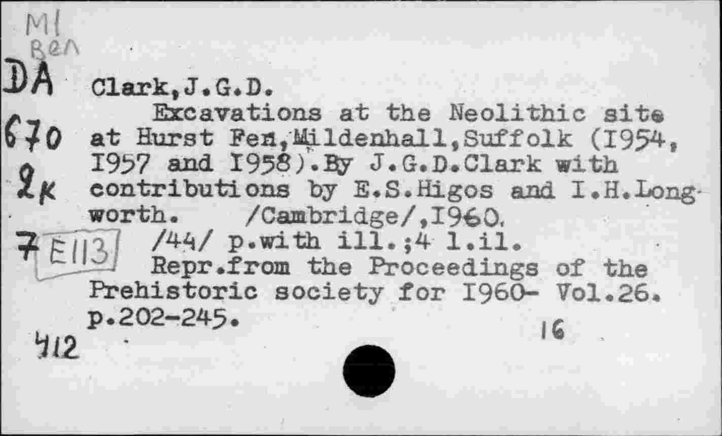 ﻿Ml
DA
f?0
Clark,J.G.D.
Excavations at the Neolithic site at Hurst Fen,Mildenhall,Suffolk (1954-, 1957 and 1958)-ВУ J.G.D.Clark with contributions by E.S.Higos and I.H.Long-worth. /Cambridge/»I960.
io! /4«/ p.with ill.$4 l.il.
Eepr.from the Proceedings of the Prehistoric society for I960- Vol.26.
p.202-245. 4(2
к